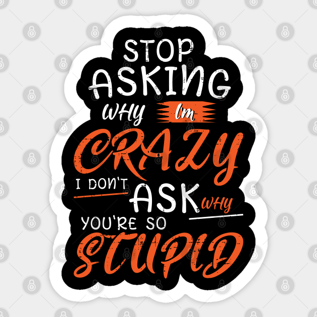 Stop Asking Why Im Crazy I Dont Ask Why Youre So Stupid Stop Asking Why Im Crazy I Dont Ask 